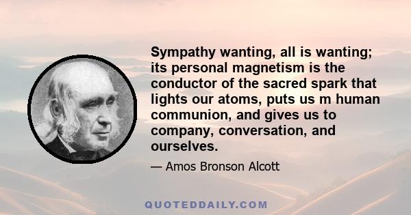 Sympathy wanting, all is wanting; its personal magnetism is the conductor of the sacred spark that lights our atoms, puts us m human communion, and gives us to company, conversation, and ourselves.