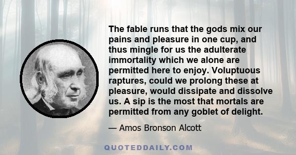 The fable runs that the gods mix our pains and pleasure in one cup, and thus mingle for us the adulterate immortality which we alone are permitted here to enjoy. Voluptuous raptures, could we prolong these at pleasure,