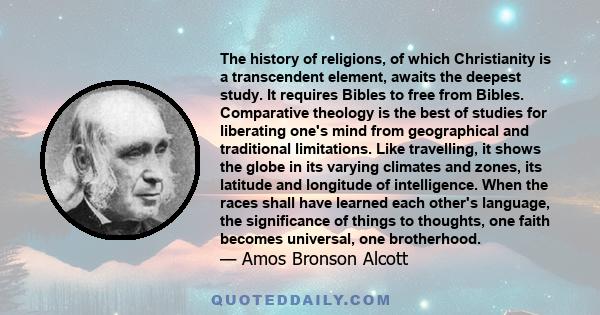 The history of religions, of which Christianity is a transcendent element, awaits the deepest study. It requires Bibles to free from Bibles. Comparative theology is the best of studies for liberating one's mind from