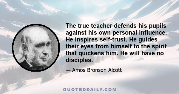 The true teacher defends his pupils against his own personal influence. He inspires self-trust. He guides their eyes from himself to the spirit that quickens him. He will have no disciples.