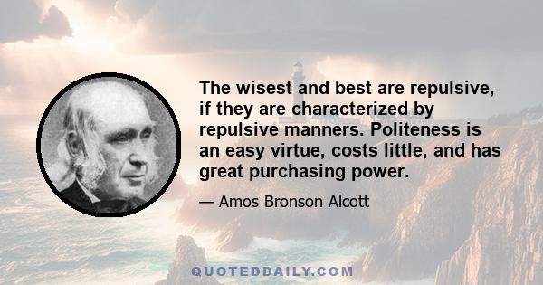 The wisest and best are repulsive, if they are characterized by repulsive manners. Politeness is an easy virtue, costs little, and has great purchasing power.