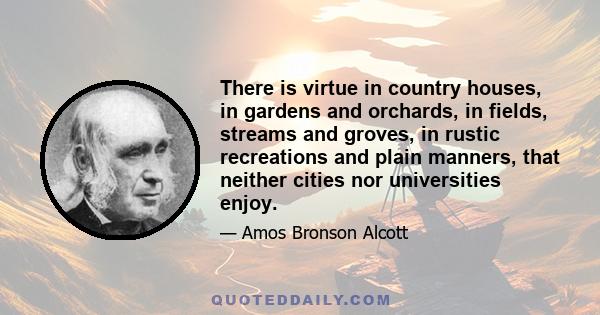 There is virtue in country houses, in gardens and orchards, in fields, streams and groves, in rustic recreations and plain manners, that neither cities nor universities enjoy.