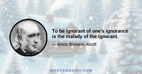 To be ignorant of one's ignorance is the malady of the ignorant.