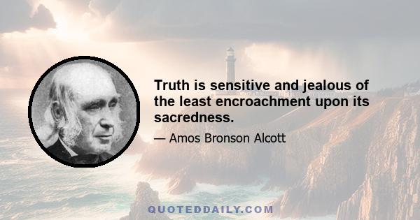 Truth is sensitive and jealous of the least encroachment upon its sacredness.