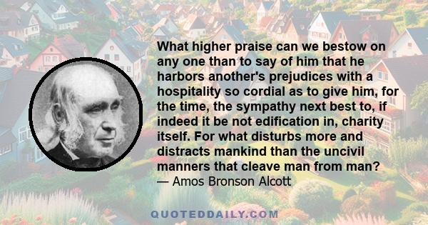 What higher praise can we bestow on any one than to say of him that he harbors another's prejudices with a hospitality so cordial as to give him, for the time, the sympathy next best to, if indeed it be not edification