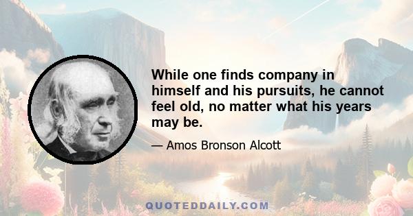 While one finds company in himself and his pursuits, he cannot feel old, no matter what his years may be.