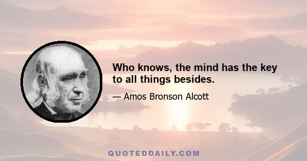 Who knows, the mind has the key to all things besides.