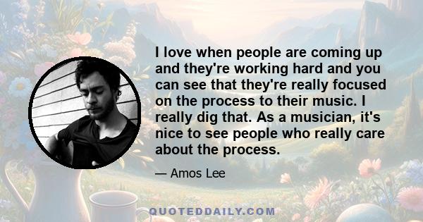 I love when people are coming up and they're working hard and you can see that they're really focused on the process to their music. I really dig that. As a musician, it's nice to see people who really care about the