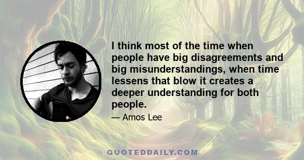 I think most of the time when people have big disagreements and big misunderstandings, when time lessens that blow it creates a deeper understanding for both people.