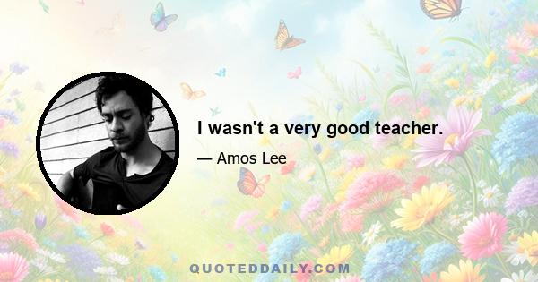 I wasn't a very good teacher.