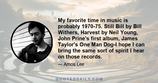 My favorite time in music is probably 1970-75. Still Bill by Bill Withers, Harvest by Neil Young, John Prine's first album, James Taylor's One Man Dog-I hope I can bring the same sort of spirit I hear on those records.