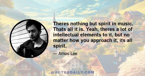 Theres nothing but spirit in music. Thats all it is. Yeah, theres a lot of intellectual elements to it, but no matter how you approach it, its all spirit.