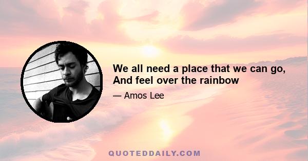 We all need a place that we can go, And feel over the rainbow