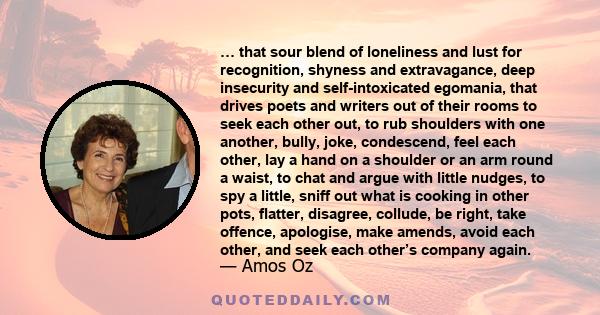 … that sour blend of loneliness and lust for recognition, shyness and extravagance, deep insecurity and self-intoxicated egomania, that drives poets and writers out of their rooms to seek each other out, to rub