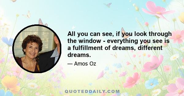 All you can see, if you look through the window - everything you see is a fulfillment of dreams, different dreams.