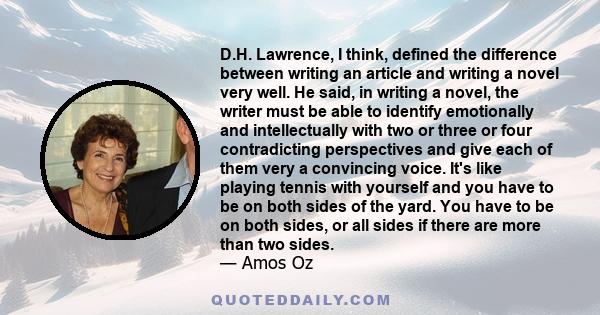 D.H. Lawrence, I think, defined the difference between writing an article and writing a novel very well. He said, in writing a novel, the writer must be able to identify emotionally and intellectually with two or three