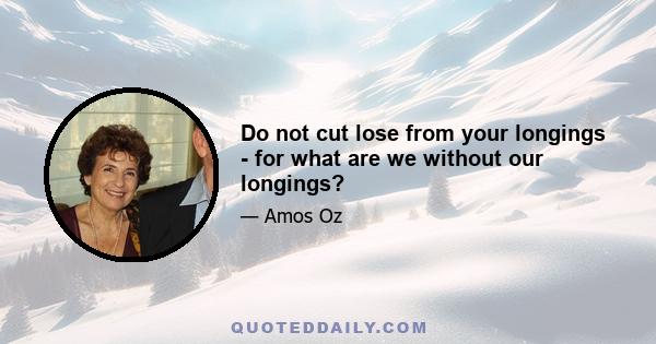 Do not cut lose from your longings - for what are we without our longings?