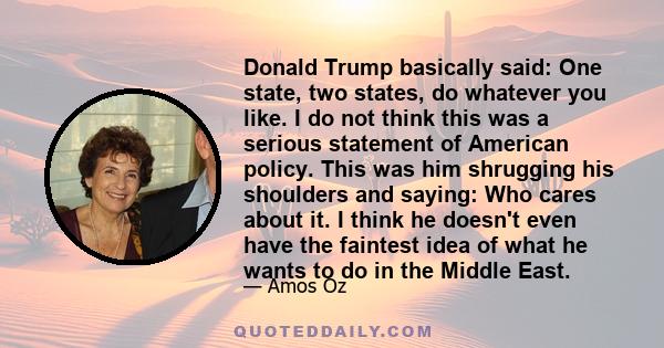 Donald Trump basically said: One state, two states, do whatever you like. I do not think this was a serious statement of American policy. This was him shrugging his shoulders and saying: Who cares about it. I think he