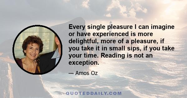 Every single pleasure I can imagine or have experienced is more delightful, more of a pleasure, if you take it in small sips, if you take your time. Reading is not an exception.