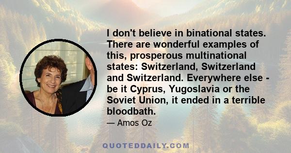 I don't believe in binational states. There are wonderful examples of this, prosperous multinational states: Switzerland, Switzerland and Switzerland. Everywhere else - be it Cyprus, Yugoslavia or the Soviet Union, it