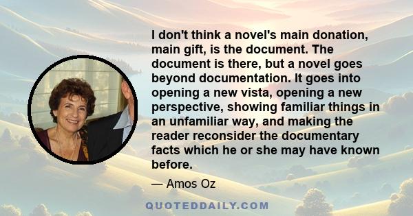 I don't think a novel's main donation, main gift, is the document. The document is there, but a novel goes beyond documentation. It goes into opening a new vista, opening a new perspective, showing familiar things in an 