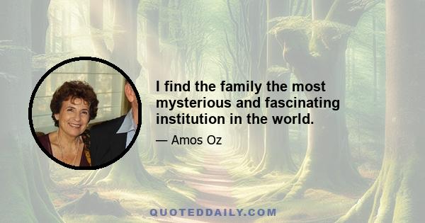 I find the family the most mysterious and fascinating institution in the world.