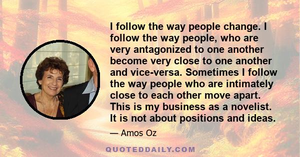 I follow the way people change. I follow the way people, who are very antagonized to one another become very close to one another and vice-versa. Sometimes I follow the way people who are intimately close to each other