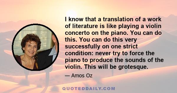 I know that a translation of a work of literature is like playing a violin concerto on the piano. You can do this. You can do this very successfully on one strict condition: never try to force the piano to produce the