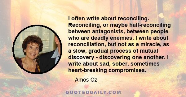 I often write about reconciling. Reconciling, or maybe half-reconciling between antagonists, between people who are deadly enemies. I write about reconciliation, but not as a miracle, as a slow, gradual process of