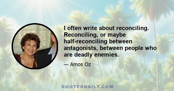 I often write about reconciling. Reconciling, or maybe half-reconciling between antagonists, between people who are deadly enemies.