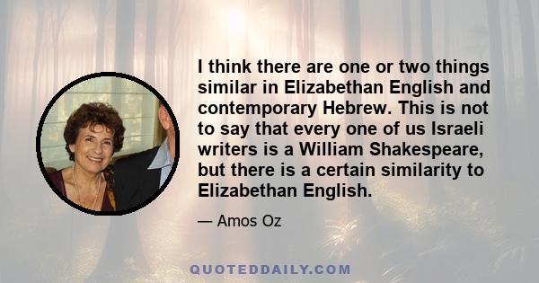 I think there are one or two things similar in Elizabethan English and contemporary Hebrew. This is not to say that every one of us Israeli writers is a William Shakespeare, but there is a certain similarity to