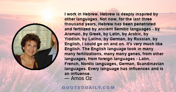 I work in Hebrew. Hebrew is deeply inspired by other languages. Not now, for the last three thousand years, Hebrew has been penetrated and fertilized by ancient Semitic languages - by Aramaic, by Greek, by Latin, by