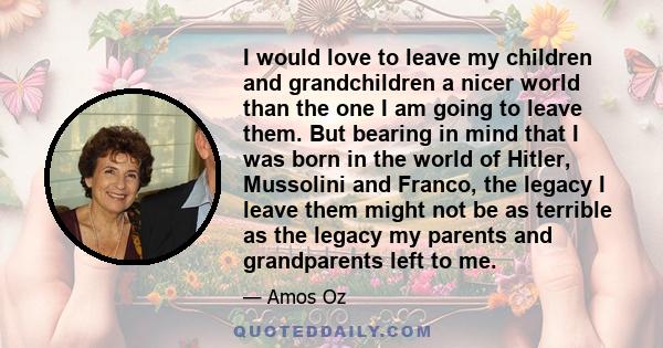 I would love to leave my children and grandchildren a nicer world than the one I am going to leave them. But bearing in mind that I was born in the world of Hitler, Mussolini and Franco, the legacy I leave them might