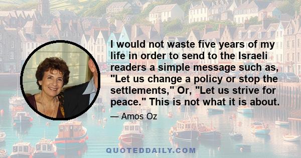 I would not waste five years of my life in order to send to the Israeli readers a simple message such as, Let us change a policy or stop the settlements, Or, Let us strive for peace. This is not what it is about.