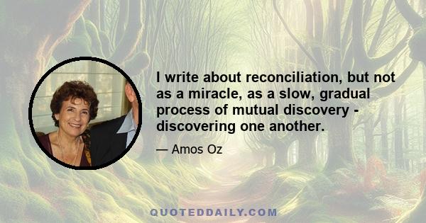 I write about reconciliation, but not as a miracle, as a slow, gradual process of mutual discovery - discovering one another.