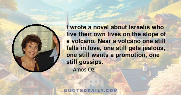 I wrote a novel about Israelis who live their own lives on the slope of a volcano. Near a volcano one still falls in love, one still gets jealous, one still wants a promotion, one still gossips.