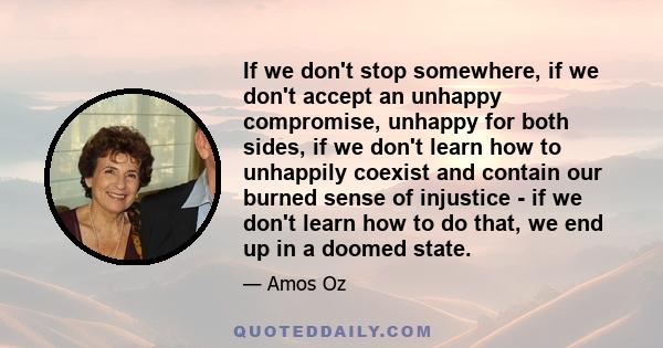 If we don't stop somewhere, if we don't accept an unhappy compromise, unhappy for both sides, if we don't learn how to unhappily coexist and contain our burned sense of injustice - if we don't learn how to do that, we