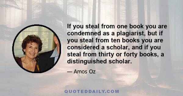 If you steal from one book you are condemned as a plagiarist, but if you steal from ten books you are considered a scholar, and if you steal from thirty or forty books, a distinguished scholar.