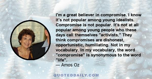 I'm a great believer in compromise. I know it's not popular among young idealists. Compromise is not popular. It's not at all popular among young people who these days call themselves activists. They think compromises