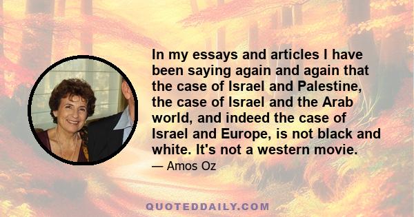 In my essays and articles I have been saying again and again that the case of Israel and Palestine, the case of Israel and the Arab world, and indeed the case of Israel and Europe, is not black and white. It's not a