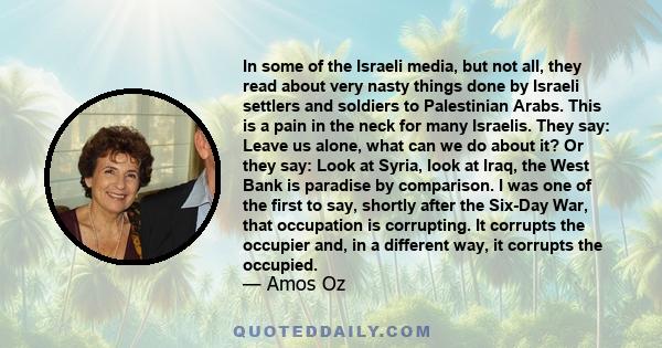 In some of the Israeli media, but not all, they read about very nasty things done by Israeli settlers and soldiers to Palestinian Arabs. This is a pain in the neck for many Israelis. They say: Leave us alone, what can