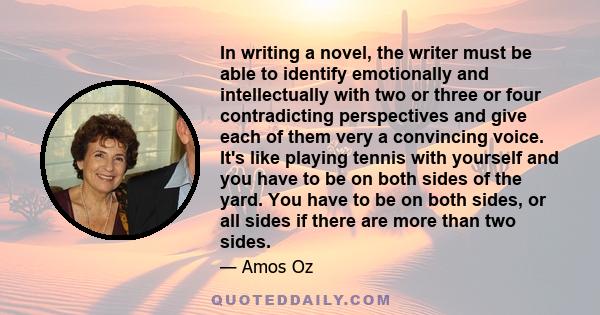 In writing a novel, the writer must be able to identify emotionally and intellectually with two or three or four contradicting perspectives and give each of them very a convincing voice. It's like playing tennis with