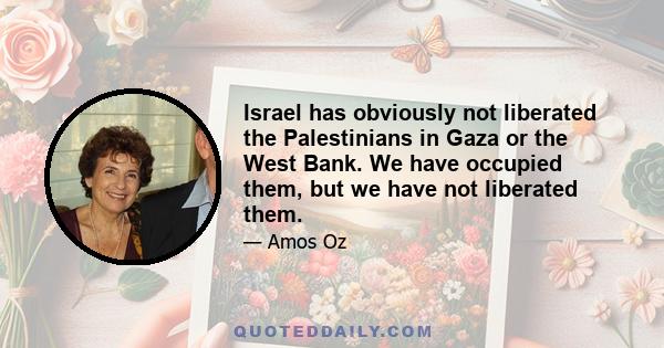 Israel has obviously not liberated the Palestinians in Gaza or the West Bank. We have occupied them, but we have not liberated them.