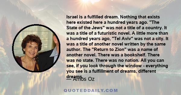 Israel is a fulfilled dream. Nothing that exists here existed here a hundred years ago. The State of the Jews was not a title of a country. It was a title of a futuristic novel. A little more than a hundred years ago,