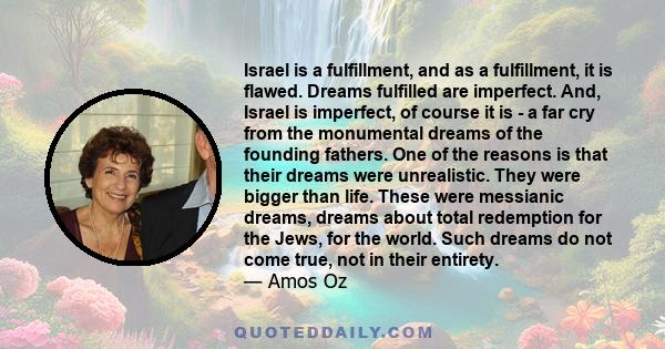 Israel is a fulfillment, and as a fulfillment, it is flawed. Dreams fulfilled are imperfect. And, Israel is imperfect, of course it is - a far cry from the monumental dreams of the founding fathers. One of the reasons