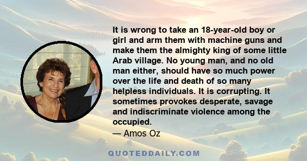 It is wrong to take an 18-year-old boy or girl and arm them with machine guns and make them the almighty king of some little Arab village. No young man, and no old man either, should have so much power over the life and 