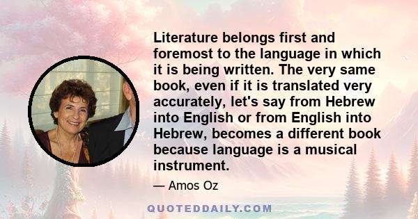 Literature belongs first and foremost to the language in which it is being written. The very same book, even if it is translated very accurately, let's say from Hebrew into English or from English into Hebrew, becomes a 