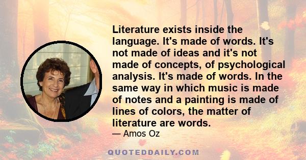 Literature exists inside the language. It's made of words. It's not made of ideas and it's not made of concepts, of psychological analysis. It's made of words. In the same way in which music is made of notes and a