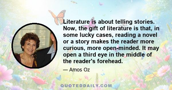 Literature is about telling stories. Now, the gift of literature is that, in some lucky cases, reading a novel or a story makes the reader more curious, more open-minded. It may open a third eye in the middle of the