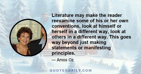 Literature may make the reader reexamine some of his or her own conventions, look at himself or herself in a different way, look at others in a different way. This goes way beyond just making statements or manifesting